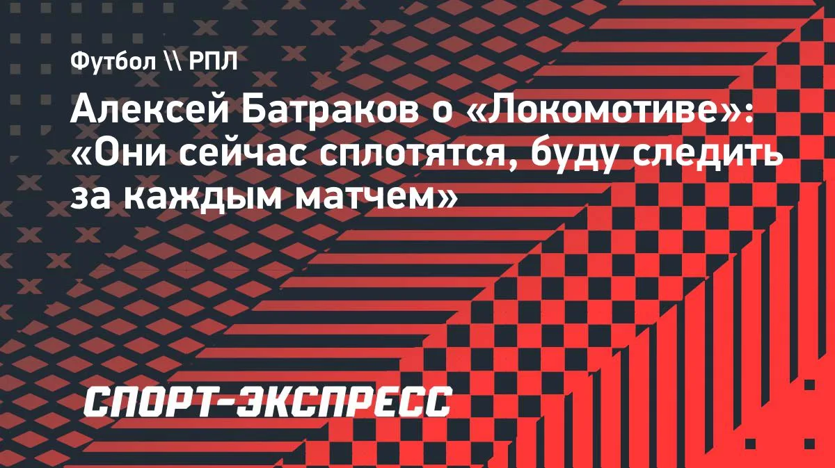 Алексей Батраков: «Локомотив» сплотится, буду следить за каждым матчем»