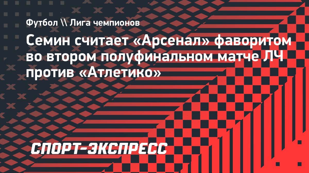 Юрий Сёмин назвал фаворита ответного полуфинала ЛЧ: «Арсенал» против «Атлетико»