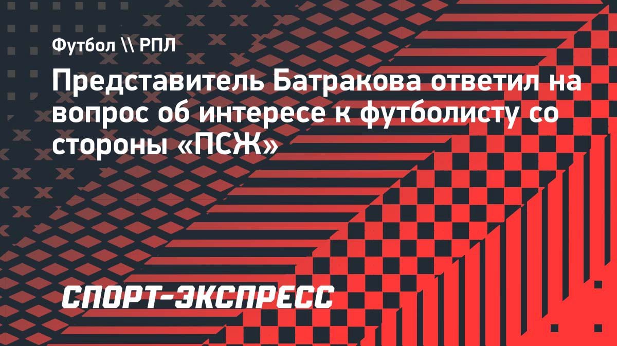 «Пока не могу ничего сказать»: агент Батракова — о возможном переезде в «ПСЖ»