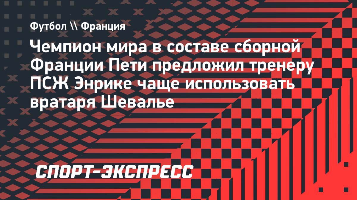 «Сафонову не приходится много работать»: Пети посоветовал Энрике чаще ставить Шевалье