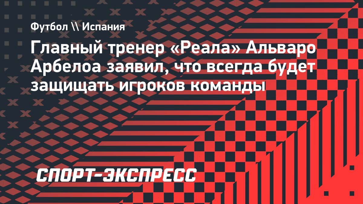 «Буду защищать всегда»: Арбелоа — о своих подопечных в «Реале»