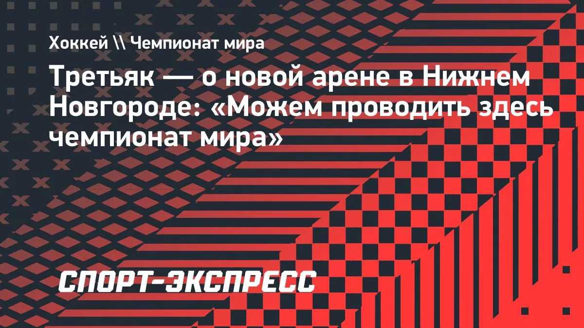 Третьяк: «VOLGA Арена» в Нижнем Новгороде может принять чемпионат мира