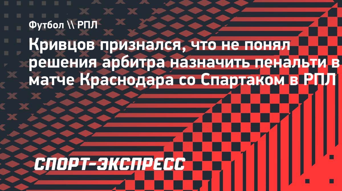 «Нет понимания»: Кривцов о пенальти в ворота «Спартака» и двойных стандартах в РПЛ