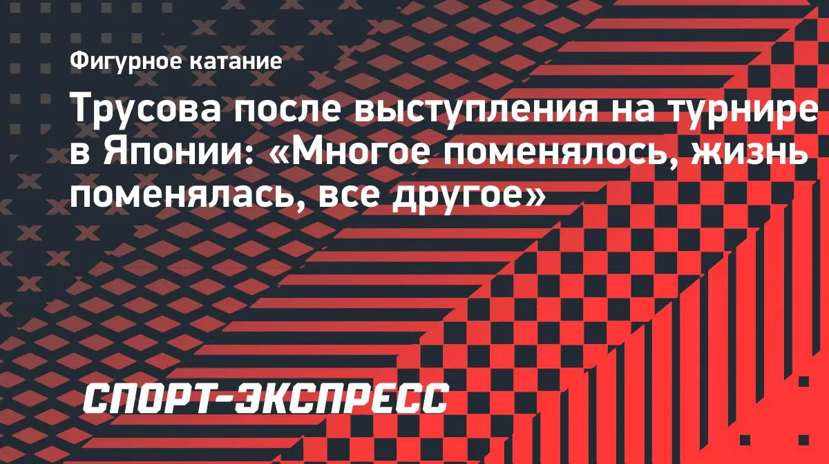 Трусова о выступлении в Японии: «Многое поменялось, жизнь поменялась, все другое»
