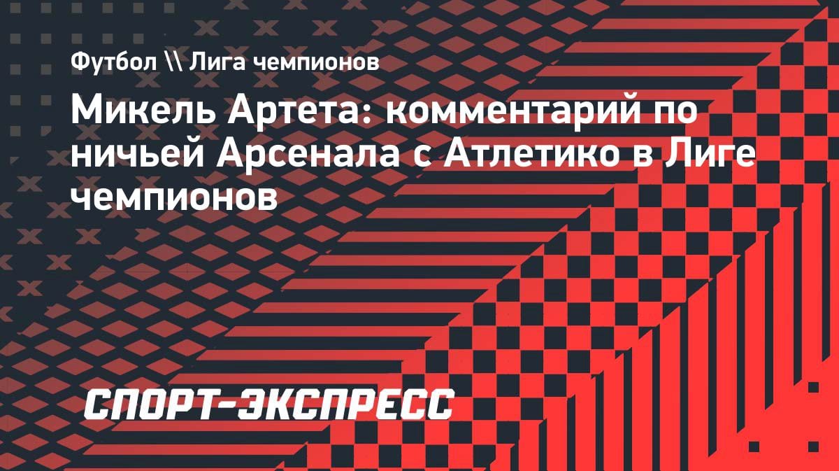 «Всё в наших руках»: Артета — о ничьей с «Атлетико» в полуфинале ЛЧ