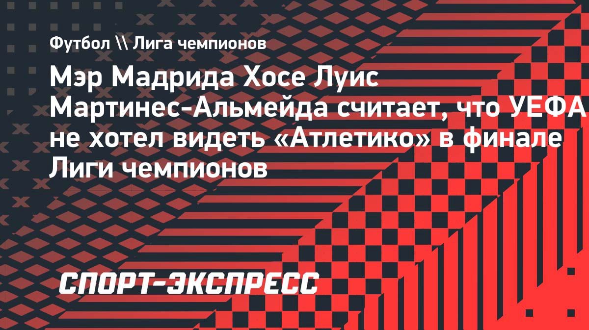 Мэр Мадрида обвинил УЕФА в сговоре против «Атлетико»: «Нас не хотели видеть в финале»