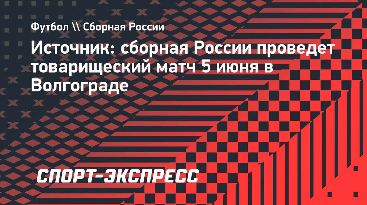 Сборная России сыграет товарищеский матч 5 июня в Волгограде: кого позовут?