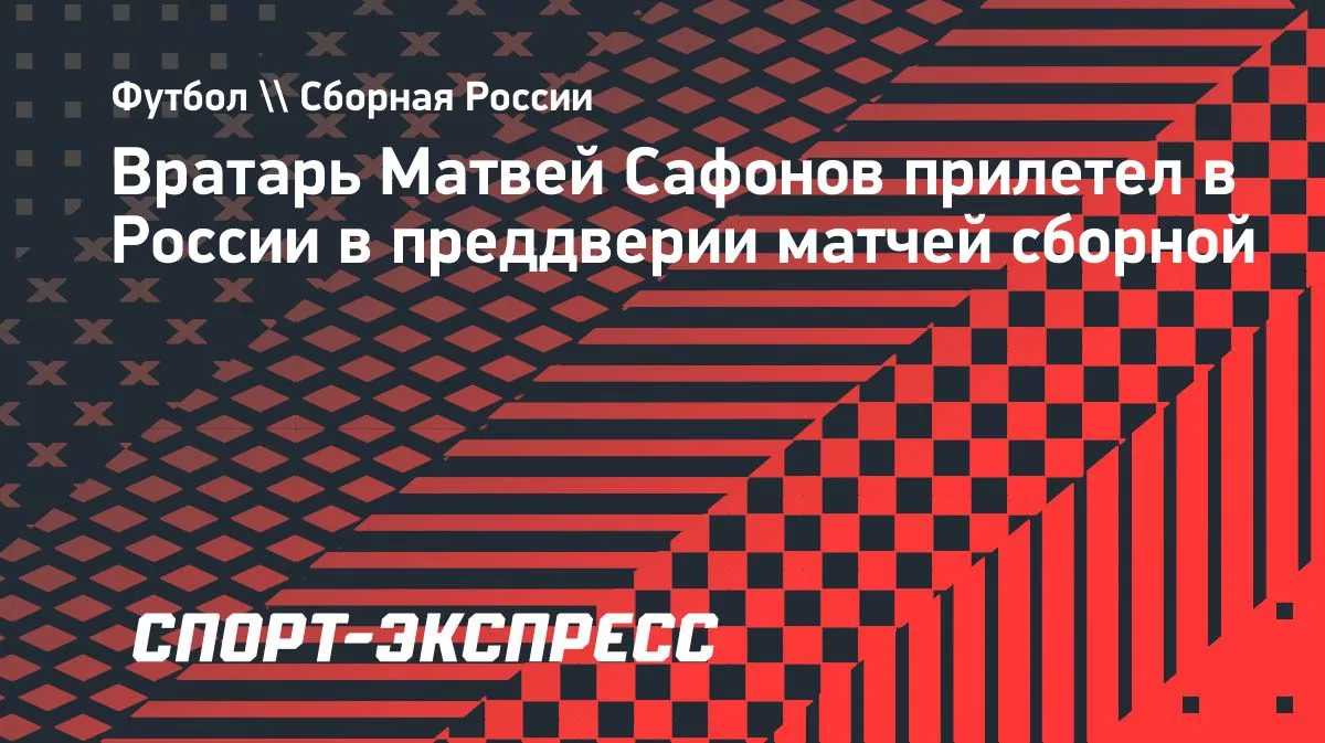 Сафонов прилетел в Россию перед товарищескими матчами сборной