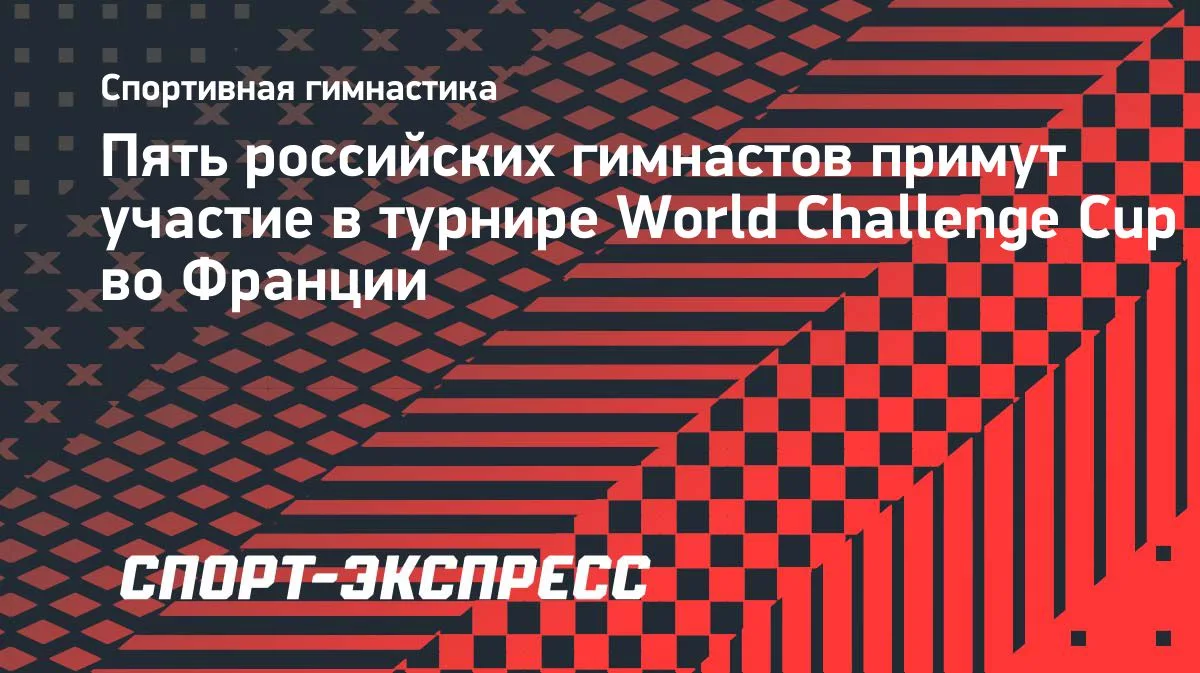 Пять гимнастов из России выступят на World Challenge Cup во Франции
