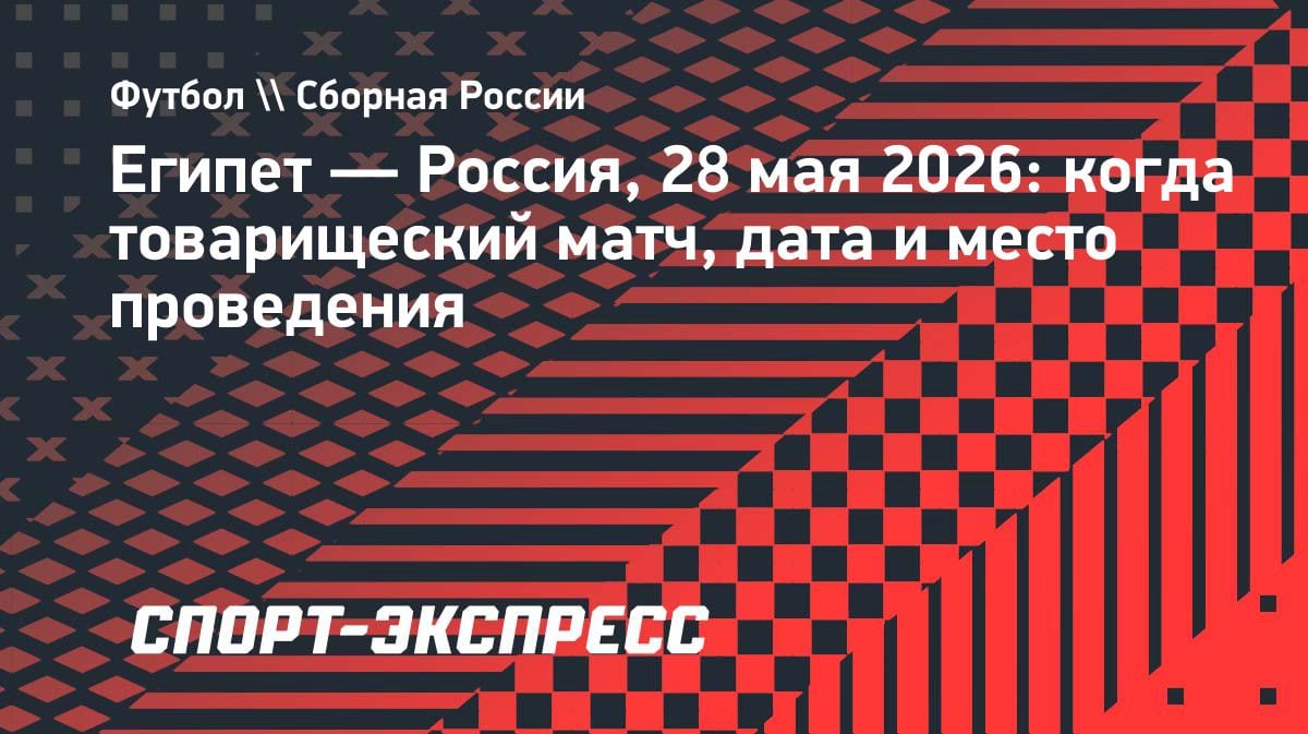 Египет vs Россия: товарищеский матч пройдет в Каире 28 мая 2026 года