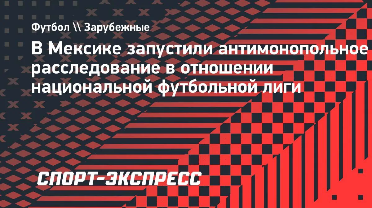 Мексика: CNA начала антимонопольное расследование против футбольной лиги