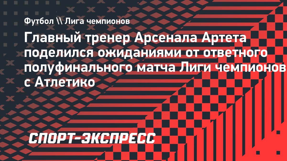 «Готовы к битве»: Артета раскрыл план «Арсенала» на ответный матч ЛЧ с «Атлетико»