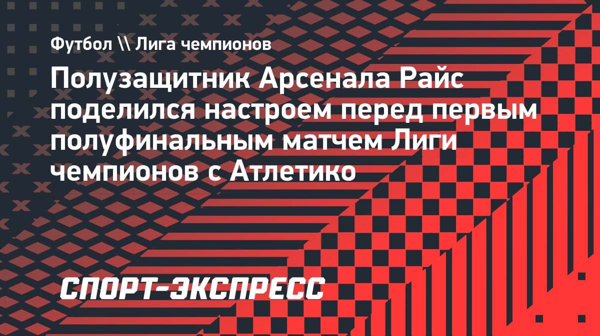 «Давайте насладимся этим»: Райс призывает «Арсенал» поверить в себя перед битвой с «Атлетико»