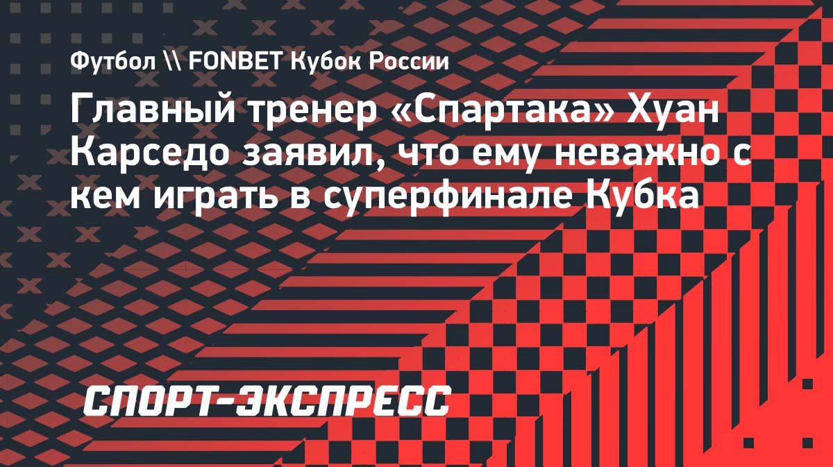 «Неважно, с кем играть»: тренер «Спартака» Карседо — о суперфинале Кубка России